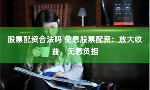 股票配资合法吗 免息股票配资：放大收益，无息负担