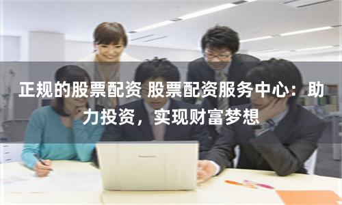 正规的股票配资 股票配资服务中心：助力投资，实现财富梦想