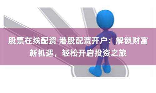 股票在线配资 港股配资开户：解锁财富新机遇，轻松开启投资之旅