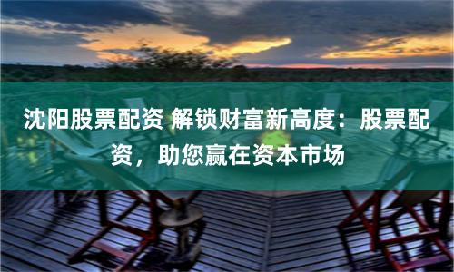 沈阳股票配资 解锁财富新高度：股票配资，助您赢在资本市场