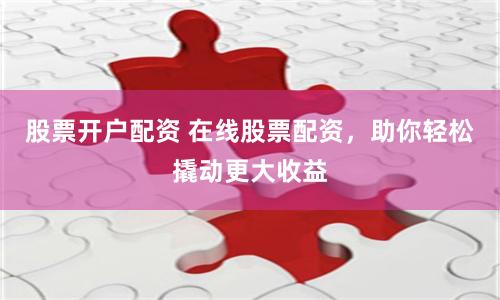 股票开户配资 在线股票配资，助你轻松撬动更大收益