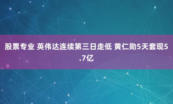 股票专业 英伟达连续第三日走低 黄仁勋5天套现5.7亿