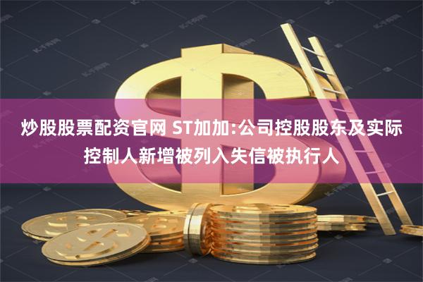 炒股股票配资官网 ST加加:公司控股股东及实际控制人新增被列入失信被执行人