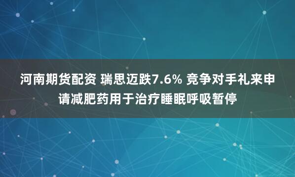 河南期货配资 瑞思迈跌7.6% 竞争对手礼来申请减肥药用于治疗睡眠呼吸暂停