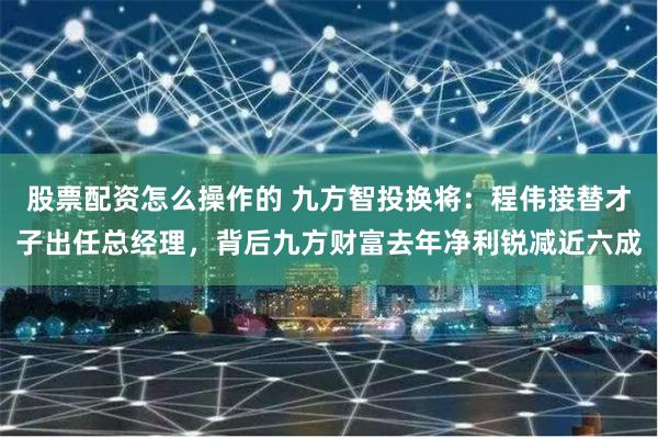 股票配资怎么操作的 九方智投换将：程伟接替才子出任总经理，背后九方财富去年净利锐减近六成