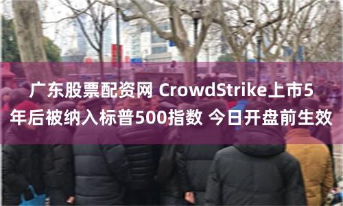广东股票配资网 CrowdStrike上市5年后被纳入标普500指数 今日开盘前生效
