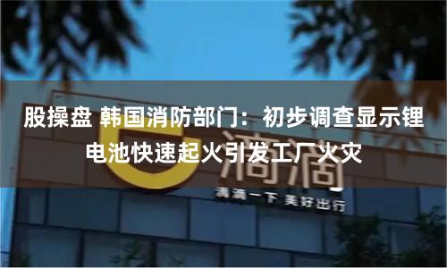 股操盘 韩国消防部门：初步调查显示锂电池快速起火引发工厂火灾