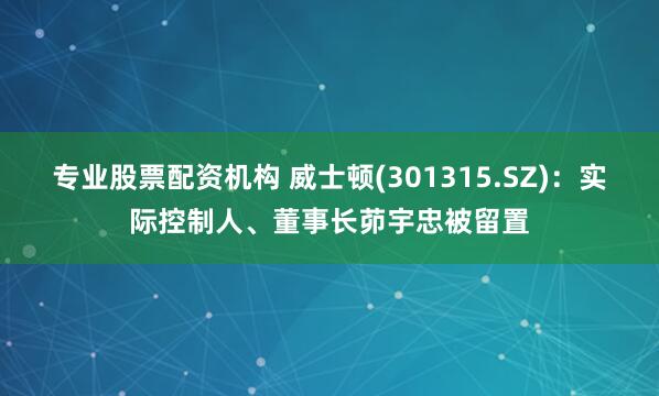专业股票配资机构 威士顿(301315.SZ)：实际控制人、董事长茆宇忠被留置