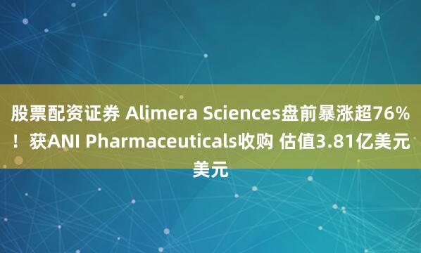 股票配资证券 Alimera Sciences盘前暴涨超76%！获ANI Pharmaceuticals收购 估值3.81亿美元