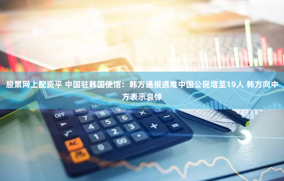 股票网上配资平 中国驻韩国使馆：韩方通报遇难中国公民增至19人 韩方向中方表示哀悼
