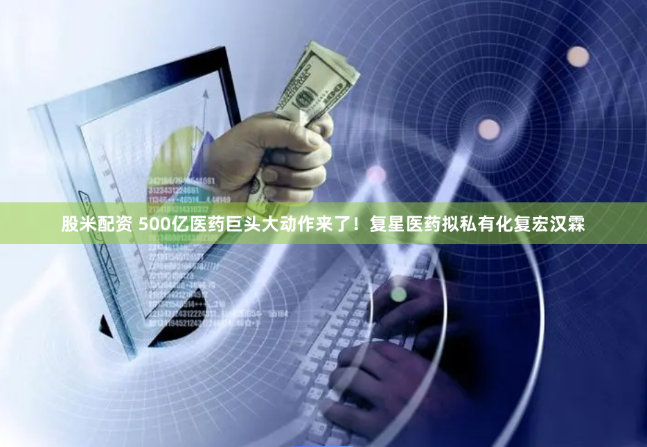 股米配资 500亿医药巨头大动作来了！复星医药拟私有化复宏汉霖