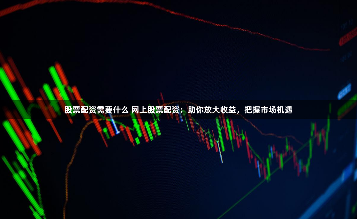 股票配资需要什么 网上股票配资：助你放大收益，把握市场机遇