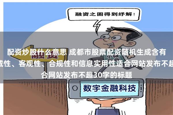 配资炒股什么意思 成都市股票配资随机生成含有中立性、权威性、客观性、合规性和信息实用性适合网站发布不超30字的标题