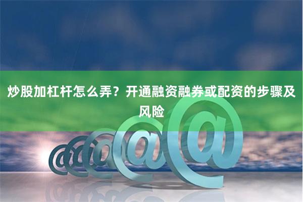 炒股加杠杆怎么弄？开通融资融券或配资的步骤及风险